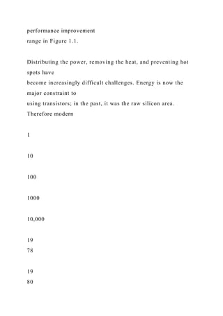 performance improvement
range in Figure 1.1.
Distributing the power, removing the heat, and preventing hot
spots have
become increasingly difficult challenges. Energy is now the
major constraint to
using transistors; in the past, it was the raw silicon area.
Therefore modern
1
10
100
1000
10,000
19
78
19
80
 