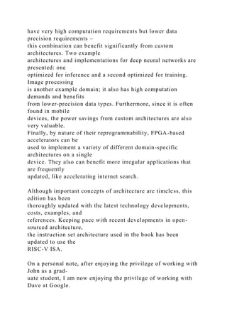 have very high computation requirements but lower data
precision requirements –
this combination can benefit significantly from custom
architectures. Two example
architectures and implementations for deep neural networks are
presented: one
optimized for inference and a second optimized for training.
Image processing
is another example domain; it also has high computation
demands and benefits
from lower-precision data types. Furthermore, since it is often
found in mobile
devices, the power savings from custom architectures are also
very valuable.
Finally, by nature of their reprogrammability, FPGA-based
accelerators can be
used to implement a variety of different domain-specific
architectures on a single
device. They also can benefit more irregular applications that
are frequently
updated, like accelerating internet search.
Although important concepts of architecture are timeless, this
edition has been
thoroughly updated with the latest technology developments,
costs, examples, and
references. Keeping pace with recent developments in open-
sourced architecture,
the instruction set architecture used in the book has been
updated to use the
RISC-V ISA.
On a personal note, after enjoying the privilege of working with
John as a grad-
uate student, I am now enjoying the privilege of working with
Dave at Google.
 