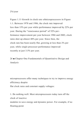 2%/year
Figure 1.11 Growth in clock rate ofmicroprocessors in Figure
1.1. Between 1978 and 1986, the clock rate improved
less than 15% per year while performance improved by 22% per
year. During the “renaissance period” of 52% per-
formance improvement per year between 1986 and 2003, clock
rates shot up almost 40% per year. Since then, the
clock rate has been nearly flat, growing at less than 2% per
year, while single processor performance improved
recently at just 3.5% per year.
26 ■ Chapter One Fundamentals of Quantitative Design and
Analysis
microprocessors offer many techniques to try to improve energy
efficiency despite
flat clock rates and constant supply voltages:
1. Do nothing well. Most microprocessors today turn off the
clock of inactive
modules to save energy and dynamic power. For example, if no
floating-point
 