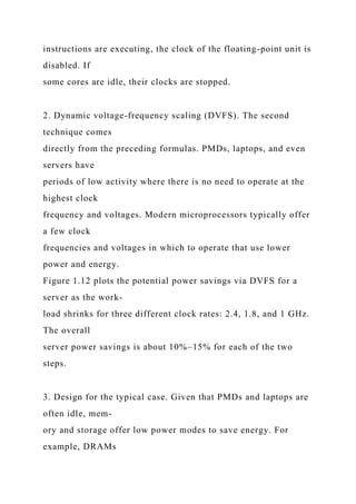 instructions are executing, the clock of the floating-point unit is
disabled. If
some cores are idle, their clocks are stopped.
2. Dynamic voltage-frequency scaling (DVFS). The second
technique comes
directly from the preceding formulas. PMDs, laptops, and even
servers have
periods of low activity where there is no need to operate at the
highest clock
frequency and voltages. Modern microprocessors typically offer
a few clock
frequencies and voltages in which to operate that use lower
power and energy.
Figure 1.12 plots the potential power savings via DVFS for a
server as the work-
load shrinks for three different clock rates: 2.4, 1.8, and 1 GHz.
The overall
server power savings is about 10%–15% for each of the two
steps.
3. Design for the typical case. Given that PMDs and laptops are
often idle, mem-
ory and storage offer low power modes to save energy. For
example, DRAMs
 