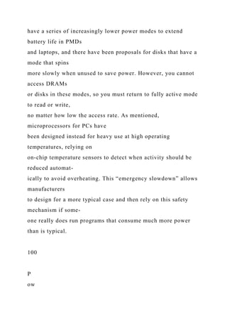 have a series of increasingly lower power modes to extend
battery life in PMDs
and laptops, and there have been proposals for disks that have a
mode that spins
more slowly when unused to save power. However, you cannot
access DRAMs
or disks in these modes, so you must return to fully active mode
to read or write,
no matter how low the access rate. As mentioned,
microprocessors for PCs have
been designed instead for heavy use at high operating
temperatures, relying on
on-chip temperature sensors to detect when activity should be
reduced automat-
ically to avoid overheating. This “emergency slowdown” allows
manufacturers
to design for a more typical case and then rely on this safety
mechanism if some-
one really does run programs that consume much more power
than is typical.
100
P
ow
 