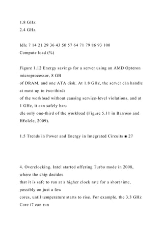1.8 GHz
2.4 GHz
Idle 7 14 21 29 36 43 50 57 64 71 79 86 93 100
Compute load (%)
Figure 1.12 Energy savings for a server using an AMD Opteron
microprocessor, 8 GB
of DRAM, and one ATA disk. At 1.8 GHz, the server can handle
at most up to two-thirds
of the workload without causing service-level violations, and at
1 GHz, it can safely han-
dle only one-third of the workload (Figure 5.11 in Barroso and
H€olzle, 2009).
1.5 Trends in Power and Energy in Integrated Circuits ■ 27
4. Overclocking. Intel started offering Turbo mode in 2008,
where the chip decides
that it is safe to run at a higher clock rate for a short time,
possibly on just a few
cores, until temperature starts to rise. For example, the 3.3 GHz
Core i7 can run
 