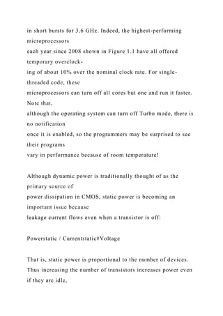 in short bursts for 3.6 GHz. Indeed, the highest-performing
microprocessors
each year since 2008 shown in Figure 1.1 have all offered
temporary overclock-
ing of about 10% over the nominal clock rate. For single-
threaded code, these
microprocessors can turn off all cores but one and run it faster.
Note that,
although the operating system can turn off Turbo mode, there is
no notification
once it is enabled, so the programmers may be surprised to see
their programs
vary in performance because of room temperature!
Although dynamic power is traditionally thought of as the
primary source of
power dissipation in CMOS, static power is becoming an
important issue because
leakage current flows even when a transistor is off:
Powerstatic / Currentstatic#Voltage
That is, static power is proportional to the number of devices.
Thus increasing the number of transistors increases power even
if they are idle,
 