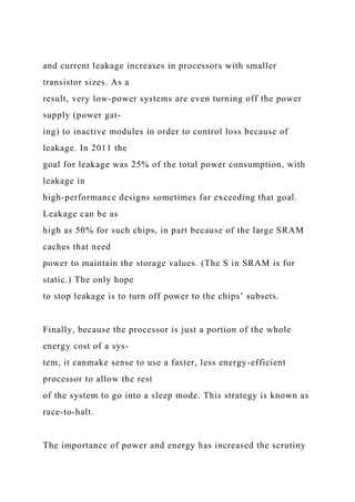 and current leakage increases in processors with smaller
transistor sizes. As a
result, very low-power systems are even turning off the power
supply (power gat-
ing) to inactive modules in order to control loss because of
leakage. In 2011 the
goal for leakage was 25% of the total power consumption, with
leakage in
high-performance designs sometimes far exceeding that goal.
Leakage can be as
high as 50% for such chips, in part because of the large SRAM
caches that need
power to maintain the storage values. (The S in SRAM is for
static.) The only hope
to stop leakage is to turn off power to the chips’ subsets.
Finally, because the processor is just a portion of the whole
energy cost of a sys-
tem, it canmake sense to use a faster, less energy-efficient
processor to allow the rest
of the system to go into a sleep mode. This strategy is known as
race-to-halt.
The importance of power and energy has increased the scrutiny
 