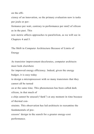 on the effi-
ciency of an innovation, so the primary evaluation now is tasks
per joule or per-
formance per watt, contrary to performance per mm2 of silicon
as in the past. This
new metric affects approaches to parallelism, as we will see in
Chapters 4 and 5.
The Shift in Computer Architecture Because of Limits of
Energy
As transistor improvement decelerates, computer architects
must look elsewhere
for improved energy efficiency. Indeed, given the energy
budget, it is easy today
to design a microprocessor with so many transistors that they
cannot all be turned
on at the same time. This phenomenon has been called dark
silicon, in that much of
a chip cannot be unused (“dark”) at any moment in time because
of thermal con-
straints. This observation has led architects to reexamine the
fundamentals of pro-
cessors’ design in the search for a greater energy-cost
performance.
 