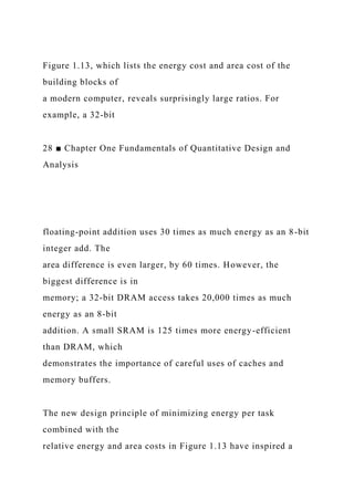 Figure 1.13, which lists the energy cost and area cost of the
building blocks of
a modern computer, reveals surprisingly large ratios. For
example, a 32-bit
28 ■ Chapter One Fundamentals of Quantitative Design and
Analysis
floating-point addition uses 30 times as much energy as an 8-bit
integer add. The
area difference is even larger, by 60 times. However, the
biggest difference is in
memory; a 32-bit DRAM access takes 20,000 times as much
energy as an 8-bit
addition. A small SRAM is 125 times more energy-efficient
than DRAM, which
demonstrates the importance of careful uses of caches and
memory buffers.
The new design principle of minimizing energy per task
combined with the
relative energy and area costs in Figure 1.13 have inspired a
 