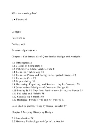 What an amazing duo!
x ■ Foreword
Contents
Foreword ix
Preface xvii
Acknowledgments xxv
Chapter 1 Fundamentals of Quantitative Design and Analysis
1.1 Introduction 2
1.2 Classes of Computers 6
1.3 Defining Computer Architecture 11
1.4 Trends in Technology 18
1.5 Trends in Power and Energy in Integrated Circuits 23
1.6 Trends in Cost 29
1.7 Dependability 36
1.8 Measuring, Reporting, and Summarizing Performance 39
1.9 Quantitative Principles of Computer Design 48
1.10 Putting It All Together: Performance, Price, and Power 55
1.11 Fallacies and Pitfalls 58
1.12 Concluding Remarks 64
1.13 Historical Perspectives and References 67
Case Studies and Exercises by Diana Franklin 67
Chapter 2 Memory Hierarchy Design
2.1 Introduction 78
2.2 Memory Technology and Optimizations 84
 