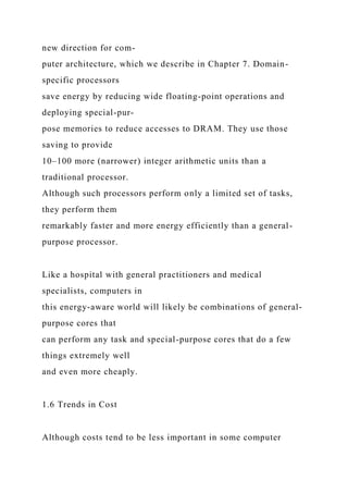 new direction for com-
puter architecture, which we describe in Chapter 7. Domain-
specific processors
save energy by reducing wide floating-point operations and
deploying special-pur-
pose memories to reduce accesses to DRAM. They use those
saving to provide
10–100 more (narrower) integer arithmetic units than a
traditional processor.
Although such processors perform only a limited set of tasks,
they perform them
remarkably faster and more energy efficiently than a general-
purpose processor.
Like a hospital with general practitioners and medical
specialists, computers in
this energy-aware world will likely be combinations of general-
purpose cores that
can perform any task and special-purpose cores that do a few
things extremely well
and even more cheaply.
1.6 Trends in Cost
Although costs tend to be less important in some computer
 