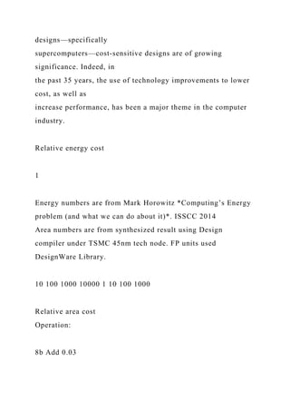 designs—specifically
supercomputers—cost-sensitive designs are of growing
significance. Indeed, in
the past 35 years, the use of technology improvements to lower
cost, as well as
increase performance, has been a major theme in the computer
industry.
Relative energy cost
1
Energy numbers are from Mark Horowitz *Computing’s Energy
problem (and what we can do about it)*. ISSCC 2014
Area numbers are from synthesized result using Design
compiler under TSMC 45nm tech node. FP units used
DesignWare Library.
10 100 1000 10000 1 10 100 1000
Relative area cost
Operation:
8b Add 0.03
 