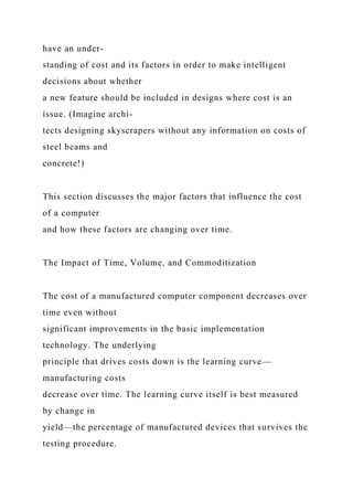 have an under-
standing of cost and its factors in order to make intelligent
decisions about whether
a new feature should be included in designs where cost is an
issue. (Imagine archi-
tects designing skyscrapers without any information on costs of
steel beams and
concrete!)
This section discusses the major factors that influence the cost
of a computer
and how these factors are changing over time.
The Impact of Time, Volume, and Commoditization
The cost of a manufactured computer component decreases over
time even without
significant improvements in the basic implementation
technology. The underlying
principle that drives costs down is the learning curve—
manufacturing costs
decrease over time. The learning curve itself is best measured
by change in
yield—the percentage of manufactured devices that survives the
testing procedure.
 