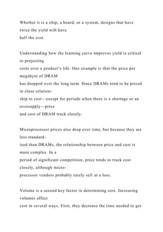 Whether it is a chip, a board, or a system, designs that have
twice the yield will have
half the cost.
Understanding how the learning curve improves yield is critical
to projecting
costs over a product’s life. One example is that the price per
megabyte of DRAM
has dropped over the long term. Since DRAMs tend to be priced
in close relation-
ship to cost—except for periods when there is a shortage or an
oversupply—price
and cost of DRAM track closely.
Microprocessor prices also drop over time, but because they are
less standard-
ized than DRAMs, the relationship between price and cost is
more complex. In a
period of significant competition, price tends to track cost
closely, although micro-
processor vendors probably rarely sell at a loss.
Volume is a second key factor in determining cost. Increasing
volumes affect
cost in several ways. First, they decrease the time needed to get
 