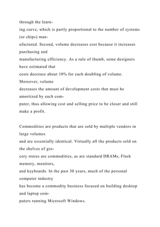 through the learn-
ing curve, which is partly proportional to the number of systems
(or chips) man-
ufactured. Second, volume decreases cost because it increases
purchasing and
manufacturing efficiency. As a rule of thumb, some designers
have estimated that
costs decrease about 10% for each doubling of volume.
Moreover, volume
decreases the amount of development costs that must be
amortized by each com-
puter, thus allowing cost and selling price to be closer and still
make a profit.
Commodities are products that are sold by multiple vendors in
large volumes
and are essentially identical. Virtually all the products sold on
the shelves of gro-
cery stores are commodities, as are standard DRAMs, Flash
memory, monitors,
and keyboards. In the past 30 years, much of the personal
computer industry
has become a commodity business focused on building desktop
and laptop com-
puters running Microsoft Windows.
 