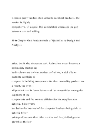 Because many vendors ship virtually identical products, the
market is highly
competitive. Of course, this competition decreases the gap
between cost and selling
30 ■ Chapter One Fundamentals of Quantitative Design and
Analysis
price, but it also decreases cost. Reductions occur because a
commodity market has
both volume and a clear product definition, which allows
multiple suppliers to
compete in building components for the commodity product. As
a result, the over-
all product cost is lower because of the competition among the
suppliers of the
components and the volume efficiencies the suppliers can
achieve. This rivalry
has led to the low end of the computer business being able to
achieve better
price-performance than other sectors and has yielded greater
growth at the low
 