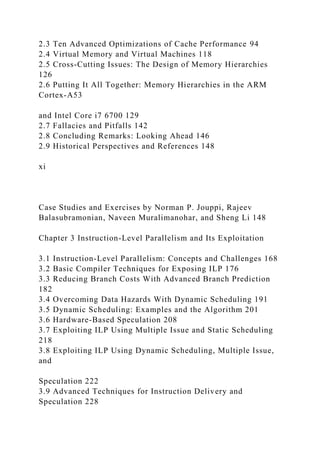 2.3 Ten Advanced Optimizations of Cache Performance 94
2.4 Virtual Memory and Virtual Machines 118
2.5 Cross-Cutting Issues: The Design of Memory Hierarchies
126
2.6 Putting It All Together: Memory Hierarchies in the ARM
Cortex-A53
and Intel Core i7 6700 129
2.7 Fallacies and Pitfalls 142
2.8 Concluding Remarks: Looking Ahead 146
2.9 Historical Perspectives and References 148
xi
Case Studies and Exercises by Norman P. Jouppi, Rajeev
Balasubramonian, Naveen Muralimanohar, and Sheng Li 148
Chapter 3 Instruction-Level Parallelism and Its Exploitation
3.1 Instruction-Level Parallelism: Concepts and Challenges 168
3.2 Basic Compiler Techniques for Exposing ILP 176
3.3 Reducing Branch Costs With Advanced Branch Prediction
182
3.4 Overcoming Data Hazards With Dynamic Scheduling 191
3.5 Dynamic Scheduling: Examples and the Algorithm 201
3.6 Hardware-Based Speculation 208
3.7 Exploiting ILP Using Multiple Issue and Static Scheduling
218
3.8 Exploiting ILP Using Dynamic Scheduling, Multiple Issue,
and
Speculation 222
3.9 Advanced Techniques for Instruction Delivery and
Speculation 228
 