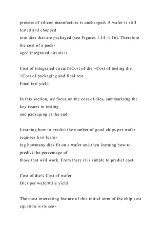 process of silicon manufacture is unchanged: A wafer is still
tested and chopped
into dies that are packaged (see Figures 1.14–1.16). Therefore
the cost of a pack-
aged integrated circuit is
Cost of integrated circuit¼Cost of die +Cost of testing die
+Cost of packaging and final test
Final test yield
In this section, we focus on the cost of dies, summarizing the
key issues in testing
and packaging at the end.
Learning how to predict the number of good chips per wafer
requires first learn-
ing howmany dies fit on a wafer and then learning how to
predict the percentage of
those that will work. From there it is simple to predict cost:
Cost of die¼ Cost of wafer
Dies per wafer#Die yield
The most interesting feature of this initial term of the chip cost
equation is its sen-
 