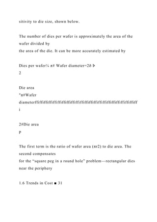 sitivity to die size, shown below.
The number of dies per wafer is approximately the area of the
wafer divided by
the area of the die. It can be more accurately estimated by
Dies per wafer¼ π# Wafer diameter=2ð Þ
2
Die area
"π#Wafer
diameterffiffiffiffiffiffiffiffiffiffiffiffiffiffiffiffiffiffiffiffiffiffiff
i
2#Die area
p
The first term is the ratio of wafer area (πr2) to die area. The
second compensates
for the “square peg in a round hole” problem—rectangular dies
near the periphery
1.6 Trends in Cost ■ 31
 