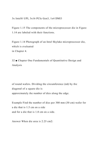 3x Intel® UPI, 3x16 PCIe Gen3, 1x4 DMI3
Figure 1.15 The components of the microprocessor die in Figure
1.14 are labeled with their functions.
Figure 1.14 Photograph of an Intel Skylake microprocessor die,
which is evaluated
in Chapter 4.
32 ■ Chapter One Fundamentals of Quantitative Design and
Analysis
of round wafers. Dividing the circumference (πd) by the
diagonal of a square die is
approximately the number of dies along the edge.
Example Find the number of dies per 300 mm (30 cm) wafer for
a die that is 1.5 cm on a side
and for a die that is 1.0 cm on a side.
Answer When die area is 2.25 cm2:
 
