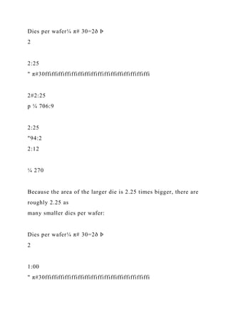 Dies per wafer¼ π# 30=2ð Þ
2
2:25
" π#30ffiffiffiffiffiffiffiffiffiffiffiffiffiffiffiffi
2#2:25
p ¼ 706:9
2:25
"94:2
2:12
¼ 270
Because the area of the larger die is 2.25 times bigger, there are
roughly 2.25 as
many smaller dies per wafer:
Dies per wafer¼ π# 30=2ð Þ
2
1:00
" π#30ffiffiffiffiffiffiffiffiffiffiffiffiffiffiffiffi
 