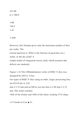 2#1:00
p ¼ 706:9
1:00
"94:2
1:41
¼ 640
However, this formula gives only the maximum number of dies
per wafer. The
critical question is: What is the fraction of good dies on a
wafer, or the die yield? A
simple model of integrated circuit yield, which assumes that
defects are randomly
Figure 1.16 This 200mmdiameter wafer of RISC-V dies was
designed by SiFive. It has
two types of RISC-V dies using an older, larger processing line.
An FE310 die is 2.65
mm # 2.72 mm and an SiFive test die that is 2.89 mm # 2.72
mm. The wafer contains
1846 of the former and 1866 of the latter, totaling 3712 chips.
1.6 Trends in Cost ■ 33
 