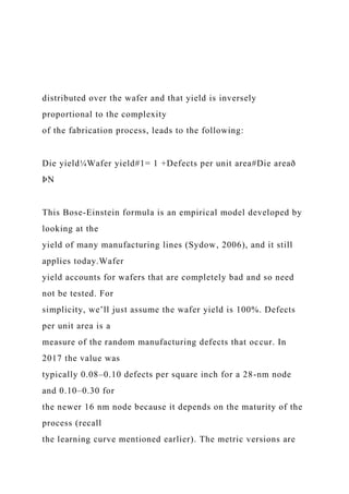 distributed over the wafer and that yield is inversely
proportional to the complexity
of the fabrication process, leads to the following:
Die yield¼Wafer yield#1= 1 +Defects per unit area#Die areað
ÞN
This Bose-Einstein formula is an empirical model developed by
looking at the
yield of many manufacturing lines (Sydow, 2006), and it still
applies today.Wafer
yield accounts for wafers that are completely bad and so need
not be tested. For
simplicity, we’ll just assume the wafer yield is 100%. Defects
per unit area is a
measure of the random manufacturing defects that occur. In
2017 the value was
typically 0.08–0.10 defects per square inch for a 28-nm node
and 0.10–0.30 for
the newer 16 nm node because it depends on the maturity of the
process (recall
the learning curve mentioned earlier). The metric versions are
 