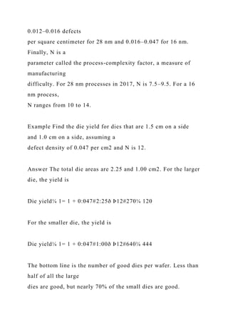 0.012–0.016 defects
per square centimeter for 28 nm and 0.016–0.047 for 16 nm.
Finally, N is a
parameter called the process-complexity factor, a measure of
manufacturing
difficulty. For 28 nm processes in 2017, N is 7.5–9.5. For a 16
nm process,
N ranges from 10 to 14.
Example Find the die yield for dies that are 1.5 cm on a side
and 1.0 cm on a side, assuming a
defect density of 0.047 per cm2 and N is 12.
Answer The total die areas are 2.25 and 1.00 cm2. For the larger
die, the yield is
Die yield¼ 1= 1 + 0:047#2:25ð Þ12#270¼ 120
For the smaller die, the yield is
Die yield¼ 1= 1 + 0:047#1:00ð Þ12#640¼ 444
The bottom line is the number of good dies per wafer. Less than
half of all the large
dies are good, but nearly 70% of the small dies are good.
 