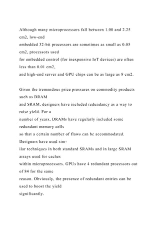 Although many microprocessors fall between 1.00 and 2.25
cm2, low-end
embedded 32-bit processors are sometimes as small as 0.05
cm2, processors used
for embedded control (for inexpensive IoT devices) are often
less than 0.01 cm2,
and high-end server and GPU chips can be as large as 8 cm2.
Given the tremendous price pressures on commodity products
such as DRAM
and SRAM, designers have included redundancy as a way to
raise yield. For a
number of years, DRAMs have regularly included some
redundant memory cells
so that a certain number of flaws can be accommodated.
Designers have used sim-
ilar techniques in both standard SRAMs and in large SRAM
arrays used for caches
within microprocessors. GPUs have 4 redundant processors out
of 84 for the same
reason. Obviously, the presence of redundant entries can be
used to boost the yield
significantly.
 