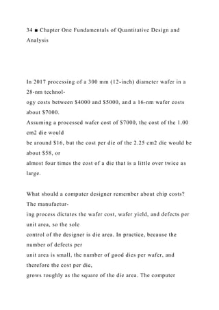 34 ■ Chapter One Fundamentals of Quantitative Design and
Analysis
In 2017 processing of a 300 mm (12-inch) diameter wafer in a
28-nm technol-
ogy costs between $4000 and $5000, and a 16-nm wafer costs
about $7000.
Assuming a processed wafer cost of $7000, the cost of the 1.00
cm2 die would
be around $16, but the cost per die of the 2.25 cm2 die would be
about $58, or
almost four times the cost of a die that is a little over twice as
large.
What should a computer designer remember about chip costs?
The manufactur-
ing process dictates the wafer cost, wafer yield, and defects per
unit area, so the sole
control of the designer is die area. In practice, because the
number of defects per
unit area is small, the number of good dies per wafer, and
therefore the cost per die,
grows roughly as the square of the die area. The computer
 