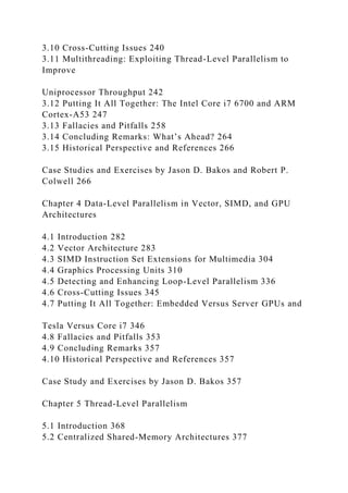 3.10 Cross-Cutting Issues 240
3.11 Multithreading: Exploiting Thread-Level Parallelism to
Improve
Uniprocessor Throughput 242
3.12 Putting It All Together: The Intel Core i7 6700 and ARM
Cortex-A53 247
3.13 Fallacies and Pitfalls 258
3.14 Concluding Remarks: What’s Ahead? 264
3.15 Historical Perspective and References 266
Case Studies and Exercises by Jason D. Bakos and Robert P.
Colwell 266
Chapter 4 Data-Level Parallelism in Vector, SIMD, and GPU
Architectures
4.1 Introduction 282
4.2 Vector Architecture 283
4.3 SIMD Instruction Set Extensions for Multimedia 304
4.4 Graphics Processing Units 310
4.5 Detecting and Enhancing Loop-Level Parallelism 336
4.6 Cross-Cutting Issues 345
4.7 Putting It All Together: Embedded Versus Server GPUs and
Tesla Versus Core i7 346
4.8 Fallacies and Pitfalls 353
4.9 Concluding Remarks 357
4.10 Historical Perspective and References 357
Case Study and Exercises by Jason D. Bakos 357
Chapter 5 Thread-Level Parallelism
5.1 Introduction 368
5.2 Centralized Shared-Memory Architectures 377
 