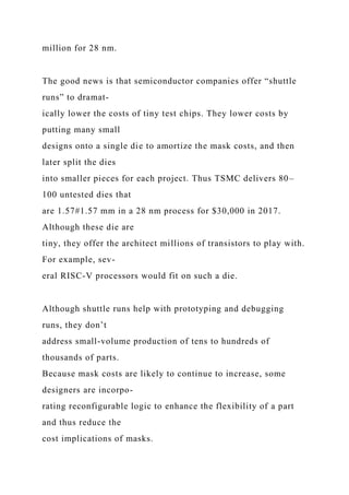 million for 28 nm.
The good news is that semiconductor companies offer “shuttle
runs” to dramat-
ically lower the costs of tiny test chips. They lower costs by
putting many small
designs onto a single die to amortize the mask costs, and then
later split the dies
into smaller pieces for each project. Thus TSMC delivers 80–
100 untested dies that
are 1.57#1.57 mm in a 28 nm process for $30,000 in 2017.
Although these die are
tiny, they offer the architect millions of transistors to play with.
For example, sev-
eral RISC-V processors would fit on such a die.
Although shuttle runs help with prototyping and debugging
runs, they don’t
address small-volume production of tens to hundreds of
thousands of parts.
Because mask costs are likely to continue to increase, some
designers are incorpo-
rating reconfigurable logic to enhance the flexibility of a part
and thus reduce the
cost implications of masks.
 