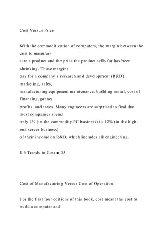Cost Versus Price
With the commoditization of computers, the margin between the
cost to manufac-
ture a product and the price the product sells for has been
shrinking. Those margins
pay for a company’s research and development (R&D),
marketing, sales,
manufacturing equipment maintenance, building rental, cost of
financing, pretax
profits, and taxes. Many engineers are surprised to find that
most companies spend
only 4% (in the commodity PC business) to 12% (in the high-
end server business)
of their income on R&D, which includes all engineering.
1.6 Trends in Cost ■ 35
Cost of Manufacturing Versus Cost of Operation
For the first four editions of this book, cost meant the cost to
build a computer and
 