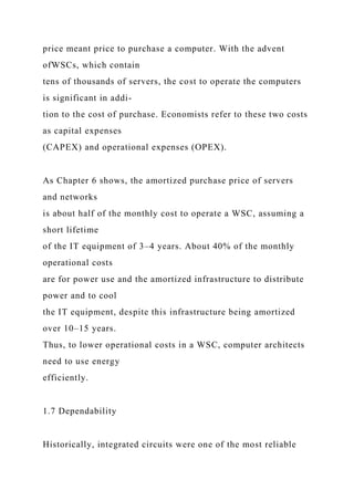 price meant price to purchase a computer. With the advent
ofWSCs, which contain
tens of thousands of servers, the cost to operate the computers
is significant in addi-
tion to the cost of purchase. Economists refer to these two costs
as capital expenses
(CAPEX) and operational expenses (OPEX).
As Chapter 6 shows, the amortized purchase price of servers
and networks
is about half of the monthly cost to operate a WSC, assuming a
short lifetime
of the IT equipment of 3–4 years. About 40% of the monthly
operational costs
are for power use and the amortized infrastructure to distribute
power and to cool
the IT equipment, despite this infrastructure being amortized
over 10–15 years.
Thus, to lower operational costs in a WSC, computer architects
need to use energy
efficiently.
1.7 Dependability
Historically, integrated circuits were one of the most reliable
 