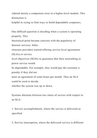 sidered merely a component error in a higher-level module. This
distinction is
helpful in trying to find ways to build dependable computers.
One difficult question is deciding when a system is operating
properly. This
theoretical point became concrete with the popularity of
Internet services. Infra-
structure providers started offering service level agreements
(SLAs) or service
level objectives (SLOs) to guarantee that their networking or
power service would
be dependable. For example, they would pay the customer a
penalty if they did not
meet an agreement of some hours per month. Thus an SLA
could be used to decide
whether the system was up or down.
Systems alternate between two states of service with respect to
an SLA:
1. Service accomplishment, where the service is delivered as
specified.
2. Service interruption, where the delivered service is different
 