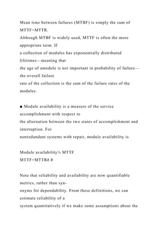 Mean time between failures (MTBF) is simply the sum of
MTTF+MTTR.
Although MTBF is widely used, MTTF is often the more
appropriate term. If
a collection of modules has exponentially distributed
lifetimes—meaning that
the age of amodule is not important in probability of failure—
the overall failure
rate of the collection is the sum of the failure rates of the
modules.
■ Module availability is a measure of the service
accomplishment with respect to
the alternation between the two states of accomplishment and
interruption. For
nonredundant systems with repair, module availability is
Module availability¼ MTTF
MTTF+MTTRð Þ
Note that reliability and availability are now quantifiable
metrics, rather than syn-
onyms for dependability. From these definitions, we can
estimate reliability of a
system quantitatively if we make some assumptions about the
 
