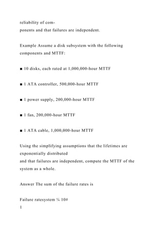 reliability of com-
ponents and that failures are independent.
Example Assume a disk subsystem with the following
components and MTTF:
■ 10 disks, each rated at 1,000,000-hour MTTF
■ 1 ATA controller, 500,000-hour MTTF
■ 1 power supply, 200,000-hour MTTF
■ 1 fan, 200,000-hour MTTF
■ 1 ATA cable, 1,000,000-hour MTTF
Using the simplifying assumptions that the lifetimes are
exponentially distributed
and that failures are independent, compute the MTTF of the
system as a whole.
Answer The sum of the failure rates is
Failure ratesystem ¼ 10#
1
 