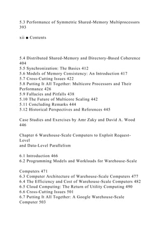 5.3 Performance of Symmetric Shared-Memory Multiprocessors
393
xii ■ Contents
5.4 Distributed Shared-Memory and Directory-Based Coherence
404
5.5 Synchronization: The Basics 412
5.6 Models of Memory Consistency: An Introduction 417
5.7 Cross-Cutting Issues 422
5.8 Putting It All Together: Multicore Processors and Their
Performance 426
5.9 Fallacies and Pitfalls 438
5.10 The Future of Multicore Scaling 442
5.11 Concluding Remarks 444
5.12 Historical Perspectives and References 445
Case Studies and Exercises by Amr Zaky and David A. Wood
446
Chapter 6 Warehouse-Scale Computers to Exploit Request-
Level
and Data-Level Parallelism
6.1 Introduction 466
6.2 Programming Models and Workloads for Warehouse-Scale
Computers 471
6.3 Computer Architecture of Warehouse-Scale Computers 477
6.4 The Efficiency and Cost of Warehouse-Scale Computers 482
6.5 Cloud Computing: The Return of Utility Computing 490
6.6 Cross-Cutting Issues 501
6.7 Putting It All Together: A Google Warehouse-Scale
Computer 503
 