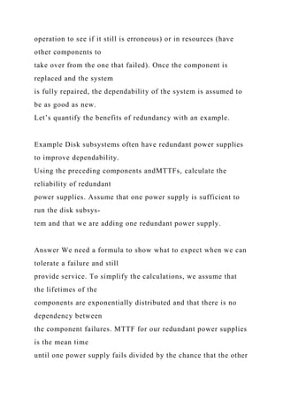 operation to see if it still is erroneous) or in resources (have
other components to
take over from the one that failed). Once the component is
replaced and the system
is fully repaired, the dependability of the system is assumed to
be as good as new.
Let’s quantify the benefits of redundancy with an example.
Example Disk subsystems often have redundant power supplies
to improve dependability.
Using the preceding components andMTTFs, calculate the
reliability of redundant
power supplies. Assume that one power supply is sufficient to
run the disk subsys-
tem and that we are adding one redundant power supply.
Answer We need a formula to show what to expect when we can
tolerate a failure and still
provide service. To simplify the calculations, we assume that
the lifetimes of the
components are exponentially distributed and that there is no
dependency between
the component failures. MTTF for our redundant power supplies
is the mean time
until one power supply fails divided by the chance that the other
 