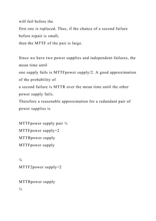 will fail before the
first one is replaced. Thus, if the chance of a second failure
before repair is small,
then the MTTF of the pair is large.
Since we have two power supplies and independent failures, the
mean time until
one supply fails is MTTFpower supply/2. A good approximation
of the probability of
a second failure is MTTR over the mean time until the other
power supply fails.
Therefore a reasonable approximation for a redundant pair of
power supplies is
MTTFpower supply pair ¼
MTTFpower supply=2
MTTRpower supply
MTTFpower supply
¼
MTTF2power supply=2
MTTRpower supply
¼
 