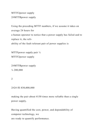 MTTF2power supply
2#MTTRpower supply
Using the preceding MTTF numbers, if we assume it takes on
average 24 hours for
a human operator to notice that a power supply has failed and to
replace it, the reli-
ability of the fault tolerant pair of power supplies is
MTTFpower supply pair ¼
MTTF2power supply
2#MTTRpower supply
¼ 200,000
2
2#24 ffi 830,000,000
making the pair about 4150 times more reliable than a single
power supply.
Having quantified the cost, power, and dependability of
computer technology, we
are ready to quantify performance.
 