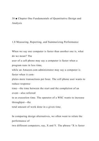 38 ■ Chapter One Fundamentals of Quantitative Design and
Analysis
1.8 Measuring, Reporting, and Summarizing Performance
When we say one computer is faster than another one is, what
do we mean? The
user of a cell phone may say a computer is faster when a
program runs in less time,
while an Amazon.com administrator may say a computer is
faster when it com-
pletes more transactions per hour. The cell phone user wants to
reduce response
time—the time between the start and the completion of an
event—also referred
to as execution time. The operator of a WSC wants to increase
throughput—the
total amount of work done in a given time.
In comparing design alternatives, we often want to relate the
performance of
two different computers, say, X and Y. The phrase “X is faster
 