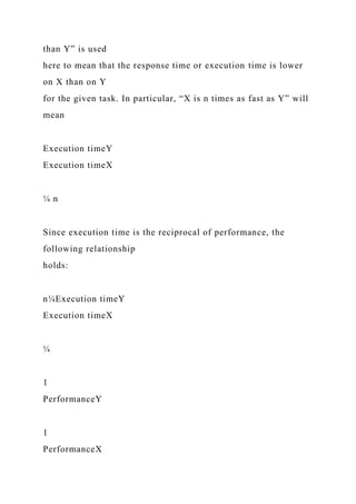 than Y” is used
here to mean that the response time or execution time is lower
on X than on Y
for the given task. In particular, “X is n times as fast as Y” will
mean
Execution timeY
Execution timeX
¼ n
Since execution time is the reciprocal of performance, the
following relationship
holds:
n¼Execution timeY
Execution timeX
¼
1
PerformanceY
1
PerformanceX
 