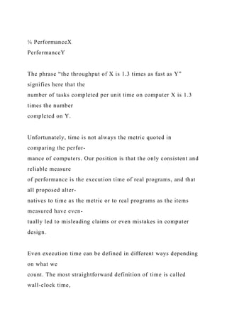 ¼ PerformanceX
PerformanceY
The phrase “the throughput of X is 1.3 times as fast as Y”
signifies here that the
number of tasks completed per unit time on computer X is 1.3
times the number
completed on Y.
Unfortunately, time is not always the metric quoted in
comparing the perfor-
mance of computers. Our position is that the only consistent and
reliable measure
of performance is the execution time of real programs, and that
all proposed alter-
natives to time as the metric or to real programs as the items
measured have even-
tually led to misleading claims or even mistakes in computer
design.
Even execution time can be defined in different ways depending
on what we
count. The most straightforward definition of time is called
wall-clock time,
 