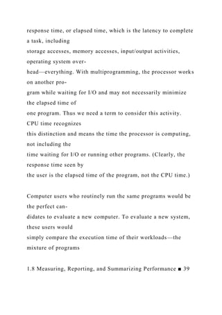 response time, or elapsed time, which is the latency to complete
a task, including
storage accesses, memory accesses, input/output activities,
operating system over-
head—everything. With multiprogramming, the processor works
on another pro-
gram while waiting for I/O and may not necessarily minimize
the elapsed time of
one program. Thus we need a term to consider this activity.
CPU time recognizes
this distinction and means the time the processor is computing,
not including the
time waiting for I/O or running other programs. (Clearly, the
response time seen by
the user is the elapsed time of the program, not the CPU time.)
Computer users who routinely run the same programs would be
the perfect can-
didates to evaluate a new computer. To evaluate a new system,
these users would
simply compare the execution time of their workloads—the
mixture of programs
1.8 Measuring, Reporting, and Summarizing Performance ■ 39
 