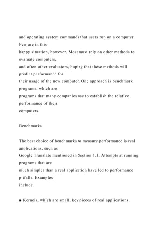 and operating system commands that users run on a computer.
Few are in this
happy situation, however. Most must rely on other methods to
evaluate computers,
and often other evaluators, hoping that these methods will
predict performance for
their usage of the new computer. One approach is benchmark
programs, which are
programs that many companies use to establish the relative
performance of their
computers.
Benchmarks
The best choice of benchmarks to measure performance is real
applications, such as
Google Translate mentioned in Section 1.1. Attempts at running
programs that are
much simpler than a real application have led to performance
pitfalls. Examples
include
■ Kernels, which are small, key pieces of real applications.
 