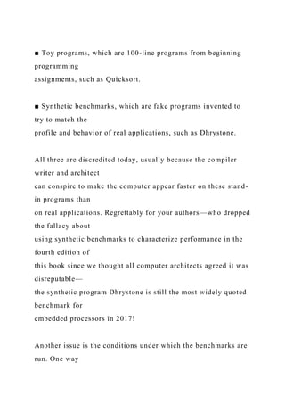 ■ Toy programs, which are 100-line programs from beginning
programming
assignments, such as Quicksort.
■ Synthetic benchmarks, which are fake programs invented to
try to match the
profile and behavior of real applications, such as Dhrystone.
All three are discredited today, usually because the compiler
writer and architect
can conspire to make the computer appear faster on these stand-
in programs than
on real applications. Regrettably for your authors—who dropped
the fallacy about
using synthetic benchmarks to characterize performance in the
fourth edition of
this book since we thought all computer architects agreed it was
disreputable—
the synthetic program Dhrystone is still the most widely quoted
benchmark for
embedded processors in 2017!
Another issue is the conditions under which the benchmarks are
run. One way
 