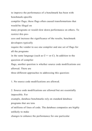 to improve the performance of a benchmark has been with
benchmark-specific
compiler flags; these flags often caused transformations that
would be illegal on
many programs or would slow down performance on others. To
restrict this pro-
cess and increase the significance of the results, benchmark
developers typically
require the vendor to use one compiler and one set of flags for
all the programs
in the same language (such as C++ or C). In addition to the
question of compiler
flags, another question is whether source code modifications are
allowed. There are
three different approaches to addressing this question:
1. No source code modifications are allowed.
2. Source code modifications are allowed but are essentially
impossible. For
example, database benchmarks rely on standard database
programs that are tens
of millions of lines of code. The database companies are highly
unlikely to make
changes to enhance the performance for one particular
 