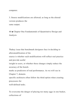 computer.
3. Source modifications are allowed, as long as the altered
version produces the
same output.
40 ■ Chapter One Fundamentals of Quantitative Design and
Analysis
Thekey issue that benchmark designers face in deciding to
allowmodification of the
source is whether such modifications will reflect real practice
and provide useful
insight to users, or whether these changes simply reduce the
accuracy of the bench-
marks as predictors of real performance. As we will see in
Chapter 7, domain-
specific architects often follow the third option when creating
processors for
well-defined tasks.
To overcome the danger of placing too many eggs in one basket,
collections of
 