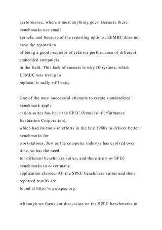 performance, where almost anything goes. Because these
benchmarks use small
kernels, and because of the reporting options, EEMBC does not
have the reputation
of being a good predictor of relative performance of different
embedded computers
in the field. This lack of success is why Dhrystone, which
EEMBC was trying to
replace, is sadly still used.
One of the most successful attempts to create standardized
benchmark appli-
cation suites has been the SPEC (Standard Performance
Evaluation Corporation),
which had its roots in efforts in the late 1980s to deliver better
benchmarks for
workstations. Just as the computer industry has evolved over
time, so has the need
for different benchmark suites, and there are now SPEC
benchmarks to cover many
application classes. All the SPEC benchmark suites and their
reported results are
found at http://www.spec.org.
Although we focus our discussion on the SPEC benchmarks in
 