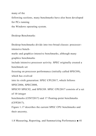 many of the
following sections, many benchmarks have also been developed
for PCs running
the Windows operating system.
Desktop Benchmarks
Desktop benchmarks divide into two broad classes: processor-
intensive bench-
marks and graphics-intensive benchmarks, although many
graphics benchmarks
include intensive processor activity. SPEC originally created a
benchmark set
focusing on processor performance (initially called SPEC89),
which has evolved
into its sixth generation: SPEC CPU2017, which follows
SPEC2006, SPEC2000,
SPEC95 SPEC92, and SPEC89. SPEC CPU2017 consists of a set
of 10 integer
benchmarks (CINT2017) and 17 floating-point benchmarks
(CFP2017).
Figure 1.17 describes the current SPEC CPU benchmarks and
their ancestry.
1.8 Measuring, Reporting, and Summarizing Performance ■ 41
 
