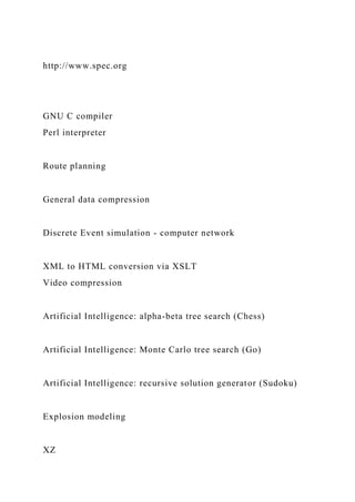 http://www.spec.org
GNU C compiler
Perl interpreter
Route planning
General data compression
Discrete Event simulation - computer network
XML to HTML conversion via XSLT
Video compression
Artificial Intelligence: alpha-beta tree search (Chess)
Artificial Intelligence: Monte Carlo tree search (Go)
Artificial Intelligence: recursive solution generator (Sudoku)
Explosion modeling
XZ
 