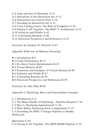 A.4 Type and Size of Operands A-13
A.5 Operations in the Instruction Set A-15
A.6 Instructions for Control Flow A-16
A.7 Encoding an Instruction Set A-21
A.8 Cross-Cutting Issues: The Role of Compilers A-24
A.9 Putting It All Together: The RISC-V Architecture A-33
A.10 Fallacies and Pitfalls A-42
A.11 Concluding Remarks A-46
A.12 Historical Perspective and References A-47
Exercises by Gregory D. Peterson A-47
Appendix B Review of Memory Hierarchy
B.1 Introduction B-2
B.2 Cache Performance B-15
B.3 Six Basic Cache Optimizations B-22
B.4 Virtual Memory B-40
B.5 Protection and Examples of Virtual Memory B-49
B.6 Fallacies and Pitfalls B-57
B.7 Concluding Remarks B-59
B.8 Historical Perspective and References B-59
Exercises by Amr Zaky B-60
Appendix C Pipelining: Basic and Intermediate Concepts
C.1 Introduction C-2
C.2 The Major Hurdle of Pipelining—Pipeline Hazards C-10
C.3 How Is Pipelining Implemented? C-26
C.4 What Makes Pipelining Hard to Implement? C-37
C.5 Extending the RISC V Integer Pipeline to Handle
Multicycle
Operations C-45
C.6 Putting It All Together: The MIPS R4000 Pipeline C-55
 